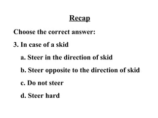 Recap
Choose the correct answer:
3. In case of a skid
  a. Steer in the direction of skid
  b. Steer opposite to the direction of skid
  c. Do not steer
  d. Steer hard
 