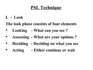 PSL Technique

L - Look
The look phase consists of four elements
   Looking   - What can you see ?
   Assessing - What are your options ?
   Deciding - Deciding on what you see
   Acting    - Either continue or wait
 