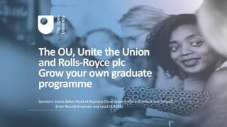 The OU, Unite the Union
and Rolls-Royce plc
Grow your own graduate
programme
Speakers: Jackie Baker Head of Business Development (OU in Scotland and Ireland)
Brian Ronald Graduate and Lead ULR (RR)
 