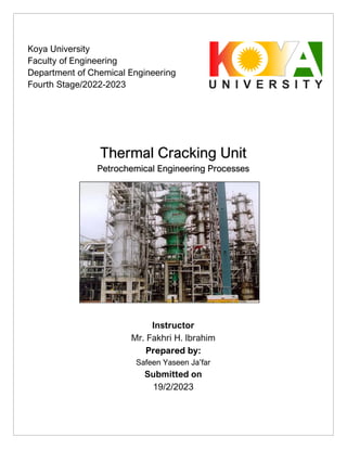 Thermal Cracking Unit
Petrochemical Engineering Processes
Instructor
Mr. Fakhri H. Ibrahim
Prepared by:
Safeen Yaseen Ja’far
Submitted on
19/2/2023
Koya University
Faculty of Engineering
Department of Chemical Engineering
Fourth Stage/2022-2023
 