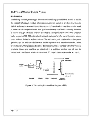 8 | P a g e
2.5.3 Types of Thermal Cracking Process:
Vis-breaking
Visbreaking (viscosity breaking) is a mild thermal cracking operation that is used to reduce
the viscosity of vacuum residue, other residues, or even asphalt to produce low-viscosity
fuel oil. Visbreaking reduces the required amount of blending light gas oil as a cutter stock
to meet the fuel oil specifications. In a typical visbreaking operation, a refinery residuum
is passed through a furnace where it is heated to a temperature of 460~490°C under an
outlet pressure of 90~100 psi or slightly above the atmosphere for a short time and quickly
quenched and flashed in a plated column. The visbreaking unit products including gases,
gasoline, gas oil, and low-viscosity fuel oil are separated in a distillation column. These
products are further processed in other downstream units or blended with other refinery
products. Gases and naphtha are stabilized in a stabilizer section, gas oil may be
hydrotreated and fuel oil is blended with other FO range products (Hussain, N., 2021).
Figure 5: Visbreaking Process Flow Diagram – PFD
 