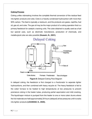 9 | P a g e
Coking Process
Coking unlike visbreaking involves the complete thermal conversion of the residue feed
into lighter products and coke. Coke is a heavily condensed hydrocarbon with more than
90% carbon. The feed is typically a residuum, and the products are gases, naphtha, fuel
oil, gas oil, and coke. The gas oil may be the major product of a coking operation that is a
primary feedstock for catalytic cracking units. The coke obtained is usually used as a fuel
but special uses, such as electrode manufacture, production of chemicals, and
metallurgical coke are also possible (Hussain, N., 2021).
Figure 6: Delayed Coking Flow Diagram
In delayed coking, the feedstock is first charged to a fractionator to separate lighter
hydrocarbons, and then combined with heavy recycle oil. The heavy feedstock is fed to
the coker furnace to be heated to high temperatures at low pressures to prevent
premature coking in the heater tubes, producing partial vaporization and mild cracking.
The liquid/vapor mixture is pumped from the heater to one or more coker drums where
the hot materials are held approximately 24 hours (delayed) at low pressures until it cracks
into lighter products (LOUSDAD, S., 2020).
 