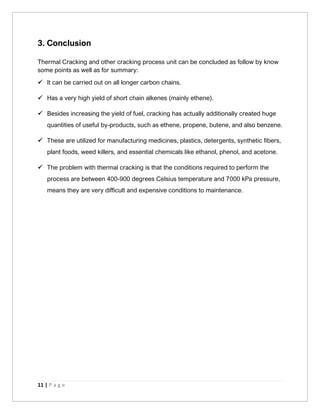 11 | P a g e
3. Conclusion
Thermal Cracking and other cracking process unit can be concluded as follow by know
some points as well as for summary:
✓ It can be carried out on all longer carbon chains.
✓ Has a very high yield of short chain alkenes (mainly ethene).
✓ Besides increasing the yield of fuel, cracking has actually additionally created huge
quantities of useful by-products, such as ethene, propene, butene, and also benzene.
✓ These are utilized for manufacturing medicines, plastics, detergents, synthetic fibers,
plant foods, weed killers, and essential chemicals like ethanol, phenol, and acetone.
✓ The problem with thermal cracking is that the conditions required to perform the
process are between 400-900 degrees Celsius temperature and 7000 kPa pressure,
means they are very difficult and expensive conditions to maintenance.
 