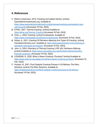 12 | P a g e
4. References
1. Marek Lichtarowicz, 2014. Cracking and related refinery. [online]
Essentialchemicalindustry.org. Available at:
https://www.essentialchemicalindustry.org/processes/cracking-isomerisation-and-
reforming.html [Accessed 16 Feb. 2023].
2. ETHW., 2021. Thermal Cracking. [online] Available at:
https://ethw.org/Thermal_Cracking [Accessed 16 Feb. 2023].
3. Chen, J., 2022. Cracking. [online] Investopedia. Available at:
https://www.investopedia.com/terms/c/cracking.asp. [Accessed 16 Feb. 2023].
4. Abbas, A., 2021. Cracking Of Petroleum-Meaning And Types Of Cracking. [online]
themasterchemistry.com. Available at: https://themasterchemistry.com/cracking-of-
petroleum-and-types-of-cracking/ [Accessed 16 Feb. 2023].
5. John, A., 2023. Chemistry of Thermal Cracking | FSC 432: Petroleum Refining.
[online] Available at: https://www.e-education.psu.edu/fsc432/content/chemistry-
thermal-cracking-0. [Accessed 16 Feb. 2023].
6. LOUSDAD, S., 2020. What is Steam Cracking / Pyrolysis? [online] Available at:
https://www.arab-oil-naturalgas.com/what-is-steam-cracking-pyrolysis/. [Accessed 16
Feb. 2023].
7. Hussain, N., 2021. Fluid Catalytic Cracking Process in Oil Refinery The Petro
Solutions. [online] The Petro Solutions. Available at:
https://thepetrosolutions.com/fluid-catalytic-cracking-process-in-oil-refinery/
[Accessed 16 Feb. 2023].
 