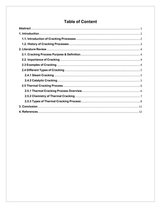 Table of Content
Abstract ......................................................................................................................................................1
1. Introduction...........................................................................................................................................2
1.1. Introduction of Cracking Processes ........................................................................................2
1.2. History of Cracking Processes..................................................................................................3
2. Literature Review.................................................................................................................................4
2.1. Cracking Process Purpose & Definition..................................................................................4
2.2. Importance of Cracking ..............................................................................................................4
2.3 Examples of Cracking...................................................................................................................4
2.4 Different Types of Cracking........................................................................................................5
2.4.1 Steam Cracking ......................................................................................................................5
2.4.2 Catalytic Cracking..................................................................................................................5
2.5 Thermal Cracking Process ..........................................................................................................6
2.5.1 Thermal Cracking Process Overview................................................................................6
2.5.2 Chemistry of Thermal Cracking..........................................................................................7
2.5.3 Types of Thermal Cracking Process:.................................................................................8
3. Conclusion...........................................................................................................................................11
4. References...........................................................................................................................................12
 