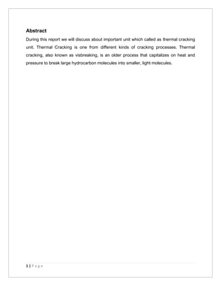 1 | P a g e
Abstract
During this report we will discuss about important unit which called as thermal cracking
unit. Thermal Cracking is one from different kinds of cracking processes. Thermal
cracking, also known as visbreaking, is an older process that capitalizes on heat and
pressure to break large hydrocarbon molecules into smaller, light molecules.
 