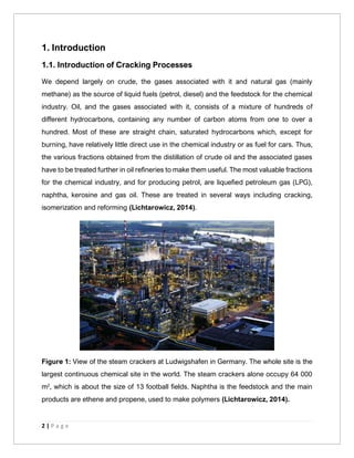 2 | P a g e
1. Introduction
1.1. Introduction of Cracking Processes
We depend largely on crude, the gases associated with it and natural gas (mainly
methane) as the source of liquid fuels (petrol, diesel) and the feedstock for the chemical
industry. Oil, and the gases associated with it, consists of a mixture of hundreds of
different hydrocarbons, containing any number of carbon atoms from one to over a
hundred. Most of these are straight chain, saturated hydrocarbons which, except for
burning, have relatively little direct use in the chemical industry or as fuel for cars. Thus,
the various fractions obtained from the distillation of crude oil and the associated gases
have to be treated further in oil refineries to make them useful. The most valuable fractions
for the chemical industry, and for producing petrol, are liquefied petroleum gas (LPG),
naphtha, kerosine and gas oil. These are treated in several ways including cracking,
isomerization and reforming (Lichtarowicz, 2014).
Figure 1: View of the steam crackers at Ludwigshafen in Germany. The whole site is the
largest continuous chemical site in the world. The steam crackers alone occupy 64 000
m2
, which is about the size of 13 football fields. Naphtha is the feedstock and the main
products are ethene and propene, used to make polymers (Lichtarowicz, 2014).
 