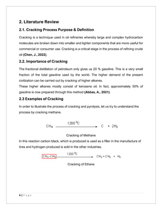 4 | P a g e
2. Literature Review
2.1. Cracking Process Purpose & Definition
Cracking is a technique used in oil refineries whereby large and complex hydrocarbon
molecules are broken down into smaller and lighter components that are more useful for
commercial or consumer use. Cracking is a critical stage in the process of refining crude
oil (Chen, J., 2022).
2.2. Importance of Cracking
The fractional distillation of petroleum only gives us 20 % gasoline. This is a very small
fraction of the total gasoline used by the world. The higher demand of the present
civilization can be carried out by cracking of higher alkanes.
These higher alkanes mostly consist of kerosene oil. In fact, approximately 50% of
gasoline is now prepared through this method (Abbas, A., 2021).
2.3 Examples of Cracking
In order to illustrate the process of cracking and pyrolysis, let us try to understand the
process by cracking methane.
Cracking of Methane
In this reaction carbon black, which is produced is used as a filler in the manufacture of
tires and hydrogen produced is sold in the other industries.
Cracking of Ethane
 