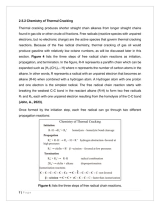 7 | P a g e
2.5.2 Chemistry of Thermal Cracking
Thermal cracking produces shorter straight chain alkanes from longer straight chains
found in gas oils or other crude oil fractions. Free radicals (reactive species with unpaired
electrons, but no electronic charge) are the active species that govern thermal cracking
reactions. Because of the free radical chemistry, thermal cracking of gas oil would
produce gasoline with relatively low octane numbers, as will be discussed later in this
section. Figure 4 lists the three steps of free radical chain reactions as initiation,
propagation, and termination. In the figure, R-H represents a paraffin chain which can be
expanded such as (H3-(CH2)n – H) where n represents the number of carbon atoms in the
alkane. In other words, R represents a radical with an unpaired electron that becomes an
alkane (R-H) when combined with a hydrogen atom. A Hydrogen atom with one proton
and one electron is the simplest radical. The free radical chain reaction starts with
breaking the weakest C-C bond in the reactant alkane (R-H) to form two free radicals
R1 and R2, each with one unpaired electron resulting from the homolysis of the C-C bond
(John, A., 2023).
Once formed by the initiation step, each free radical can go through two different
propagation reactions:
Figure 4: lists the three steps of free radical chain reactions.
 