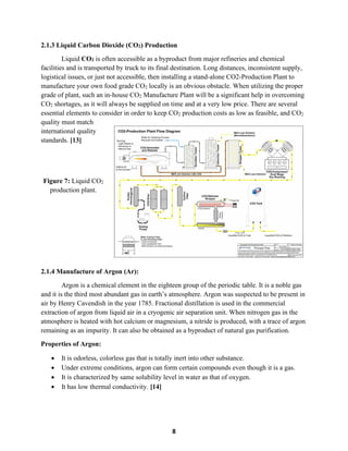 8
2.1.3 Liquid Carbon Dioxide (CO2) Production
Liquid CO2 is often accessible as a byproduct from major refineries and chemical
facilities and is transported by truck to its final destination. Long distances, inconsistent supply,
logistical issues, or just not accessible, then installing a stand-alone CO2-Production Plant to
manufacture your own food grade CO2 locally is an obvious obstacle. When utilizing the proper
grade of plant, such an in-house CO2 Manufacture Plant will be a significant help in overcoming
CO2 shortages, as it will always be supplied on time and at a very low price. There are several
essential elements to consider in order to keep CO2 production costs as low as feasible, and CO2
quality must match
international quality
standards. [13]
Figure 7: Liquid CO2
production plant.
2.1.4 Manufacture of Argon (Ar):
Argon is a chemical element in the eighteen group of the periodic table. It is a noble gas
and it is the third most abundant gas in earth’s atmosphere. Argon was suspected to be present in
air by Henry Cavendish in the year 1785. Fractional distillation is used in the commercial
extraction of argon from liquid air in a cryogenic air separation unit. When nitrogen gas in the
atmosphere is heated with hot calcium or magnesium, a nitride is produced, with a trace of argon
remaining as an impurity. It can also be obtained as a byproduct of natural gas purification.
Properties of Argon:
• It is odorless, colorless gas that is totally inert into other substance.
• Under extreme conditions, argon can form certain compounds even though it is a gas.
• It is characterized by same solubility level in water as that of oxygen.
• It has low thermal conductivity. [14]
 