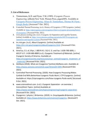 10
3. List of References
1. Timmermans, K.D. and Flynn, T.M. (1989). Cryogenic Process
Engineering. [eBook] New York: Plenum Press, pages(605). Available at:
Cryogenic Process Engineering - Klaus D. Timmerhaus, Thomas M. Flynn -
Google Books [Accessed 7 Oct. 2021].
2. Controlled Thermal Processing. (n.d.). History of Cryogenics | CTP Cryogenics. [online]
Available at: https://ctpcryogenics.com/cryogenics/what-is-cryogenic-processing/history-
of-cryogenics/ [Accessed 9 Oct. 2021].
3. www.process-cooling.com. (n.d.). Cryogenic Air Separation and Liquefier Systems.
[online] Available at: https://www.process-cooling.com/articles/84579-cryogenic-air-
separation-and-liquefier-systems [Accessed 9 Oct. 2021].
4. trc.nist.gov. (n.d.). About Cryogenics. [online] Available at:
https://trc.nist.gov/cryogenics/aboutCryogenics.html. [Accessed 8 Oct.
2021].
5. America, C.S. of, Ellyn, I. 800 R.R.S. 312-C. G. and Fax: 1-630-790-3095, I.
60137 U.P. 1-630-686-8889 (n.d.). Cryogenic Treatment of Materials. [online]
Cryogenic Society of America. Available at:
https://cryogenicsociety.org/resources/cryo_central/cryogenic_treatment_of
_materials/ [Accessed 9 Oct. 2021].
6. AZoNano (2018). What are Cryogenics? [online] AZoNano.com. Available at:
https://www.azonano.com/article.aspx?ArticleID=5091 [Accessed 9 Oct.
2021].
7. Controlled Thermal Processing. (2020). How Cryogenic Processing Makes
Carbide End Mills BetterHow Cryogenic Fluids Work | CTP Cryogenics. [online]
Available at: https://ctpcryogenics.com/how-cryogenic-fluids-work/ [Accessed
9 Oct. 2021].
8. www.sciencedirect.com. (n.d.). Cryogenic Separation - an overview |
ScienceDirect Topics. [online] Available at:
https://www.sciencedirect.com/topics/engineering/cryogenic-separation.
[Accessed 9 Oct. 2021].
9. Cryogenics | physics | Britannica. (2019). In: Encyclopædia Britannica. [online]
Available at: https://www.britannica.com/science/cryogenics. [Accessed 9
Oct. 2021].
 