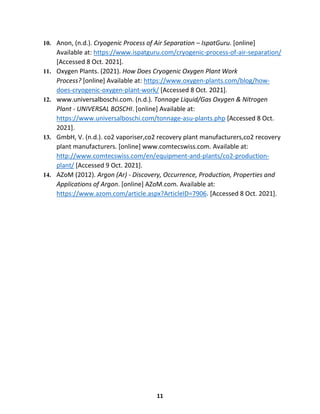 11
10. Anon, (n.d.). Cryogenic Process of Air Separation – IspatGuru. [online]
Available at: https://www.ispatguru.com/cryogenic-process-of-air-separation/
[Accessed 8 Oct. 2021].
11. Oxygen Plants. (2021). How Does Cryogenic Oxygen Plant Work
Process? [online] Available at: https://www.oxygen-plants.com/blog/how-
does-cryogenic-oxygen-plant-work/ [Accessed 8 Oct. 2021].
12. www.universalboschi.com. (n.d.). Tonnage Liquid/Gas Oxygen & Nitrogen
Plant - UNIVERSAL BOSCHI. [online] Available at:
https://www.universalboschi.com/tonnage-asu-plants.php [Accessed 8 Oct.
2021].
13. GmbH, V. (n.d.). co2 vaporiser,co2 recovery plant manufacturers,co2 recovery
plant manufacturers. [online] www.comtecswiss.com. Available at:
http://www.comtecswiss.com/en/equipment-and-plants/co2-production-
plant/ [Accessed 9 Oct. 2021].
14. AZoM (2012). Argon (Ar) - Discovery, Occurrence, Production, Properties and
Applications of Argon. [online] AZoM.com. Available at:
https://www.azom.com/article.aspx?ArticleID=7906. [Accessed 8 Oct. 2021].
 