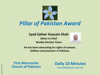 Pillar of Pakistan Award
Safeer Hussain Shah
Editor-in-Chief
Weekly Election Times

Issued in Jan 2014

He has been advocating for rights of women,
children and prisoners in Pakistan.

First Mennonite
Church of Pakistan

Daily 10 Minutes
www.daily10minutes.webs.com

 