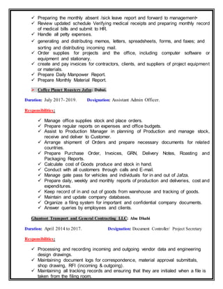  Preparing the monthly absent /sick leave report and forward to management•
 Review updated schedule Verifying medical receipts and preparing monthly record
of medical bills and submit to HR.
 Handle all petty expenses.
 generating and distributing memos, letters, spreadsheets, forms, and faxes; and
sorting and distributing incoming mail.
 Order supplies for projects and the office, including computer software or
equipment and stationary.
 create and pay invoices for contractors, clients, and suppliers of project equipment
or materials.
 Prepare Daily Manpower Report.
 Prepare Monthly Material Report.
 Coffee Planet Roastery Jafza: Dubai.
Duration: July 2017- 2019. Designation: Assistant Admin Officer.
Responsibilities:
 Manage office supplies stock and place orders.
 Prepare regular reports on expenses and office budgets.
 Assist to Production Manager in planning of Production and manage stock,
receive and deliver to Customer.
 Arrange shipment of Orders and prepare necessary documents for related
countries.
 Prepare Purchase Order, Invoices, GRN, Delivery Notes, Roasting and
Packaging Reports.
 Calculate cost of Goods produce and stock in hand.
 Conduct with all customers through calls and E-mail.
 Manage gate pass for vehicles and individuals for in and out of Jafza.
 Prepare daily, weekly and monthly reports of production and deliveries, cost and
expenditures.
 Keep record of in and out of goods from warehouse and tracking of goods.
 Maintain and update company databases.
 Organize a filing system for important and confidential company documents.
 Answer queries by employees and clients.
Ghantoot Transport and General Contracting LLC: Abu Dhabi
Duration: April 2014 to 2017. Designation: Document Controller/ Project Secretary
Responsibilities:
 Processing and recording incoming and outgoing vendor data and engineering
design drawings.
 Maintaining document logs for correspondence, material approval submittals,
shop drawing, RFI (incoming & outgoing).
 Maintaining all tracking records and ensuring that they are initialed when a file is
taken from the filing room.
 
