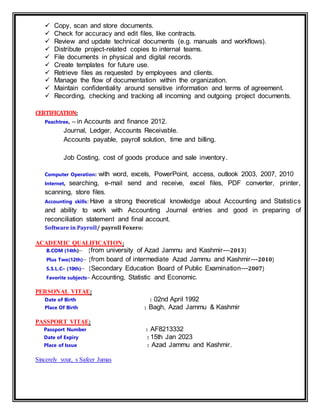  Copy, scan and store documents.
 Check for accuracy and edit files, like contracts.
 Review and update technical documents (e.g. manuals and workflows).
 Distribute project-related copies to internal teams.
 File documents in physical and digital records.
 Create templates for future use.
 Retrieve files as requested by employees and clients.
 Manage the flow of documentation within the organization.
 Maintain confidentiality around sensitive information and terms of agreement.
 Recording, checking and tracking all incoming and outgoing project documents.
CERTIFICATION:
Peachtree, -- in Accounts and finance 2012.
Journal, Ledger, Accounts Receivable.
Accounts payable, payroll solution, time and billing.
Job Costing, cost of goods produce and sale inventory.
Computer Operation: with word, excels, PowerPoint, access, outlook 2003, 2007, 2010
Internet, searching, e-mail send and receive, excel files, PDF converter, printer,
scanning, store files.
Accounting skills: Have a strong theoretical knowledge about Accounting and Statistics
and ability to work with Accounting Journal entries and good in preparing of
reconciliation statement and final account.
Software in Payroll/ payroll Foxero:
ACADEMIC QUALIFICATION:
B.COM (14th)– {from university of Azad Jammu and Kashmir---2013}
Plus Two(12th)– {from board of intermediate Azad Jammu and Kashmir---2010}
S.S.L.C– (10th)– {Secondary Education Board of Public Examination---2007}
Favorite subjects– Accounting, Statistic and Economic.
PERSONAL VITAE:
Date of Birth : 02nd April 1992
Place Of Birth : Bagh, Azad Jammu & Kashmir
PASSPORT VITAE:
Passport Number : AF8213332
Date of Expiry : 15th Jan 2023
Place of Issue : Azad Jammu and Kashmir.
Sincerely your, s Safeer Jumas
 