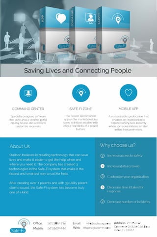 Saving Lives and Connecting People
COMMAND CENTER
Specially designed software
that gives you a viewing portal
onany device and access to
customize receivers
•SAFE-Fl ZONE
The fastest and smartest
app on the market enables
users to initiate an alert with
only a few clicks of a power
button'
•MOBILE APP
A customizable geolocation that
enables an organization to
transfer safety data instantly
when someone initiates an alert
within their perimeters
Office: 5613064996 Email: info@eglacorp.com
Mobile: 5618694446 Web: www.eglacomm.com
Address: 751 Park of
Commerce Dr Suite 126, Boca
Raton, FL 33487
 