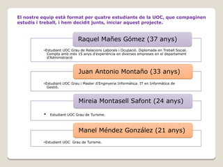El nostre equip està format per quatre estudiants de la UOC, que compaginen
estudis i treball, i hem decidit junts, iniciar aquest projecte.

Raquel Mañes Gómez (37 anys)
•Estudiant UOC Grau de Relacions Laborals i Ocupació. Diplomada en Treball Social.
Compta amb més 15 anys d’experiència en diverses empreses en el departament
d’Administració

Juan Antonio Montaño (33 anys)
•Estudiant UOC Grau i Master d’Enginyeria Informàtica. IT en Informàtica de
Gestió.

Mireia Montasell Safont (24 anys)
•

Estudiant UOC Grau de Turisme.

Manel Méndez González (21 anys)
•Estudiant UOC Grau de Turisme.

 