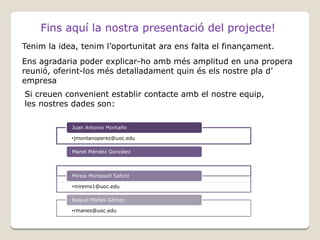 Fins aquí la nostra presentació del projecte!
Tenim la idea, tenim l’oportunitat ara ens falta el finançament.
Ens agradaria poder explicar-ho amb més amplitud en una propera
reunió, oferint-los més detalladament quin és els nostre pla d’
empresa
Si creuen convenient establir contacte amb el nostre equip,
les nostres dades son:
Juan Antonio Montaño
•jmontanoperez@uoc.edu
Manel Méndez González

Mireia Montasell Safont
•mmendezgonzalez@uoc.edu
•mirems1@uoc.edu
Raquel Mañes Gómez
•rmanes@uoc.edu

 