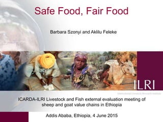Safe Food, Fair Food
ICARDA-ILRI Livestock and Fish external evaluation meeting of
sheep and goat value chains in Ethiopia
Addis Ababa, Ethiopia, 4 June 2015
Barbara Szonyi and Aklilu Feleke
 