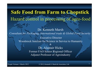 Safe Food from Farm to Chopstick
   Hazard control in processing of agro-food

                                     Dr. Kenneth Marsh
  Consultant for Packaging, International trade & Global Food Security
                                Executive Director
              Woodstock Institute for Science in Service to Humanity
                                                     &
                                      Dr. Alastair Hicks
                               Former FAO Senior Regional Officer
                                Adjunct Professor of Agroindustry


Propak Vietnam 1 March, 2012          © 2012, Kenneth S. Marsh & Associates, Ltd.   1
 