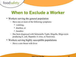 Safe Food Handler 15
When to Exclude a Worker
• Workers serving the general population
– Have one or more of the following symptions:
• vomiting,
• diarrhea, or
• Jaundice
– Has been diagnosed with Salmonella Typhi, Shigella, Shiga-toxin
producing E. coli, Hepatitis A virus, or Norovirus.
• Workers serving highly susceptible populations
– Have a sore throat with fever
 