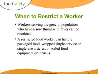 Safe Food Handler 16
When to Restrict a Worker
• Workers serving the general population
who have a sore throat with fever can be
restricted.
• A restricted food worker can handle
packaged food, wrapped single-service or
single-use articles, or soiled food
equipment or utensils.
 