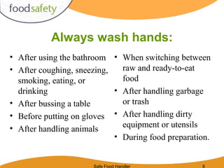 Safe Food Handler 6
Always wash hands:
• After using the bathroom
• After coughing, sneezing,
smoking, eating, or
drinking
• After bussing a table
• Before putting on gloves
• After handling animals
• When switching between
raw and ready-to-eat
food
• After handling garbage
or trash
• After handling dirty
equipment or utensils
• During food preparation.
 