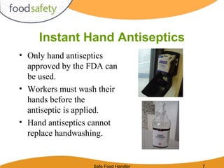 Safe Food Handler 7
Instant Hand Antiseptics
• Only hand antiseptics
approved by the FDA can
be used.
• Workers must wash their
hands before the
antiseptic is applied.
• Hand antiseptics cannot
replace handwashing.
 