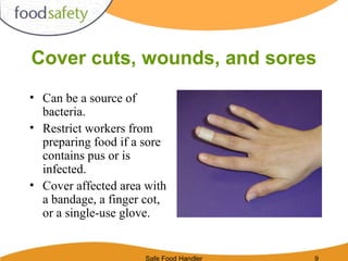Safe Food Handler 9
Cover cuts, wounds, and sores
• Can be a source of
bacteria.
• Restrict workers from
preparing food if a sore
contains pus or is
infected.
• Cover affected area with
a bandage, a finger cot,
or a single-use glove.
 