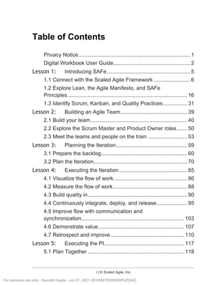 i | © Scaled Agile, Inc.
SAFe® C ourse Attending this course gives students access to the SAFe® Pr acti tioner exam and r elated prepar ati on materials.
Table of Contents
Privacy Notice.......................................................................... 1
Digital Workbook User Guide................................................... 2
Lesson 1: Introducing SAFe ....................................................... 5
1.1 Connect with the Scaled Agile Framework ........................ 6
1.2 Explore Lean, the Agile Manifesto, and SAFe
Principles ............................................................................... 16
1.3 Identify Scrum, Kanban, and Quality Practices................ 31
Lesson 2: Building an Agile Team............................................ 39
2.1 Build your team................................................................ 40
2.2 Explore the Scrum Master and Product Owner roles....... 50
2.3 Meet the teams and people on the train .......................... 53
Lesson 3: Planning the Iteration............................................... 59
3.1 Prepare the backlog......................................................... 60
3.2 Plan the Iteration.............................................................. 70
Lesson 4: Executing the Iteration ............................................. 85
4.1 Visualize the flow of work................................................. 86
4.2 Measure the flow of work................................................. 88
4.3 Build quality in.................................................................. 90
4.4 Continuously integrate, deploy, and release.................... 95
4.5 Improve flow with communication and
synchronization.................................................................... 103
4.6 Demonstrate value......................................................... 107
4.7 Retrospect and improve................................................. 110
Lesson 5: Executing the PI..................................................... 117
5.1 Plan Together ................................................................ 118
For personal use only - Saurabh Gupta - Jun 21, 2021 (ID:0056T0000083PUZQA2)
 