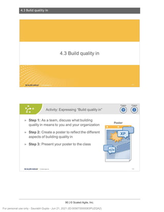 4.3 Build quality in
90 | © Scaled Agile, Inc.
4.3 Build qualityi n
Notes:
Notes:
4.3 Buildqualityin
SCALED AGILE .
Activity: Expressing "Build quality in"
► Step 1: As a team, discuss what building
quality in means to you and your organization
► Step 2: Create a poster to reflect the different
aspects of building quality in
► Step 3: Present your poster to the class
SCALED AGI LE · ClScaled Agile.Inc.
Poster
128
For personal use only - Saurabh Gupta - Jun 21, 2021 (ID:0056T0000083PUZQA2)
 