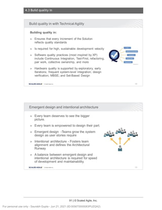 4.3 Build quality in
91 | © Scaled Agile, Inc.
Notes:
Notes:
Build quality in with Technical Agility
Building quality in:
► Ensures that every increment of the Solution
reflects quality standards
► Is required for high, sustainable development velocity
► Software quality practices (most inspired by XP)
include Continuous Integration, Test-First, refactoring,
pair work, collective ownership , and more
► Hardware quality is supported by exploratory, early
Iterations; frequent system-level integration; design
verification; MBSE; and Set-Based Design
SCALED AGILE · ClScaled Agile . Inc.
Emergent design and intentional architecture
► Every team deserves to see the bigger
picture.
► Every team is empowered to design their part.
► Emergent design -Teams grow the system
design as user stories require
► Intentional architecture - Fosters team
alignment and defines the Architectural
Runway
► A balance between emergent design and
intentional architecture is required for speed
of development and maintainability.
SCALED AGILE • ClScale d Agile.Inc .
/ -
-- .. ~ -,, iiflii·
14·¥0
-- fil,j.l M
~ Mb-I·'I
Mi+' I
129
130
For personal use only - Saurabh Gupta - Jun 21, 2021 (ID:0056T0000083PUZQA2)
 