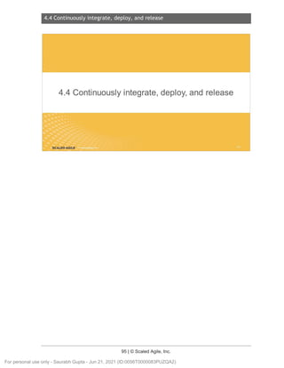 4.4 Continuously integrate, deploy, and release
95 | © Scaled Agile, Inc.
4.4 C ontinuousl yi ntegrate, depl oy, and rel ease
Notes:
4.4 Continuously integrate, deploy, and release
SCALED AGILE .
For personal use only - Saurabh Gupta - Jun 21, 2021 (ID:0056T0000083PUZQA2)
 