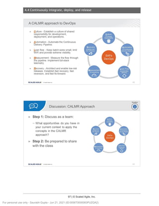 4.4 Continuously integrate, deploy, and release
97 | © Scaled Agile, Inc.
Notes:
Notes:
A CALMR approach to DevOps
► Culture - Establish a culture of shared
responsibility for development ,
deployment , and operations .
► A utomation - Automate the Continuous
Delivery Pipeline.
► bean flow - Keep batch sizes small, limit
WIP,and provide extreme visibility.
► Measurement - Measure the flow through
the pipeline . Implement full-stack
telemetry.
► B_
ecovery -Architect and enable low-risk
releases. Establish fast recovery, fast
reversion, and fast fix-forward.
SCALED AGILE · ClScaled Agile.Inc.
•
.
•
.
••••
•
•
Discussion: CALMR Approach
► Step 1: Discuss as a team:
- What opportunities do you have in
your current context to apply the
concepts in the CALMR
approach?
► Step 2: Be prepared to share
with the class
SCALED AGILE • ClScaled Agile.Inc .
•
.
139
Duration
~
~
140
For personal use only - Saurabh Gupta - Jun 21, 2021 (ID:0056T0000083PUZQA2)
 