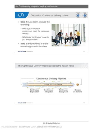 4.4 Continuously integrate, deploy, and release
99 | © Scaled Agile, Inc.
Notes:
Notes:
Discussion: Continuous delivery culture
► Step 1: As a team, discuss the
following:
- How is your culture or
environment ready for continuous
delivery?
- What does "continuous" mean to
you and your team?
► Step 2: Be prepared to share
some insights with the class
SCALED AGILE · ClScaled Agile.Inc.
The Continuous Delivery Pipeline enables the flow of value
[
Continuous Delivery Pipeline
......· ► ·..... . .A..
• ••••••• *""('
•. • ••• • ► · .......
:.: :.: ·>.
_ _______ _G.LLE..R.EJ.EAS_E
I.BAIR
. ~~ ·.. ·..
T"
· • ~. • • • • • • • • • • ••
..........., .............
. .·<·....... .
~rj)
~~
142
]
Continuous Continuous Continuous Release
Exploration Integration Deployment on Demand
SCALED AGILE • CIScale dAgfle.lnc . 143
For personal use only - Saurabh Gupta - Jun 21, 2021 (ID:0056T0000083PUZQA2)
 