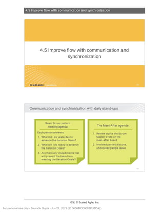 4.5 Improve flow with communication and synchronization
103 | © Scaled Agile, Inc.
4.5 Improve flow wi th communication and synchronization
Notes:
Notes:
4.5 Improveflowwith communicationand
synchronization
SCALED AGILE .
Communicationand synchronization
withdailystand-ups
Basic Scrum pattern
meeting agenda
Each person answers :
1. What did I do yesterday to
advance the Iteration Goals?
2. What will I do today to advance
the Iteration Goals?
3. Are there any impediments that
will prevent the team from
meeting the Iteration Goals?
The Meet-After agenda
1. Review topics the Scrum
Master wrote on the
meet-after board
2. Involved parties discuss ,
uninvolved people leave
151
For personal use only - Saurabh Gupta - Jun 21, 2021 (ID:0056T0000083PUZQA2)
 