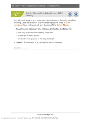 4.5 Improve flow with communication and synchronization
104 | © Scaled Agile, Inc.
Notes:
Activity: Reenact the daily stand-up (DSU)
meeting
~i)
~~
You will participate in and observe a reenactment of the daily stand-up
meeting. Let's have four or five volunteers play the roles of team
members .Your instructor will play the role of the Scrum Master.
► Step 1:As an observer, take notes and reflect on the following:
- How long do you think the meeting should be?
- Where should it take place?
- What is the main purpose of the daily stand-up?
► Step 2: Share some of your insights as an observer
SCALED AGILE · ClScaled Agile.Inc . 152
For personal use only - Saurabh Gupta - Jun 21, 2021 (ID:0056T0000083PUZQA2)
 