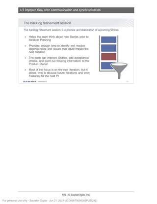 4.5 Improve flow with communication and synchronization
106 | © Scaled Agile, Inc.
Notes:
The backlog refinement session
The backlog refinementsession is a previewand elaboration of upcoming Stories.
► Helps the team think about new Stories prior to
Iteration Planning
► Provides enough time to identify and resolve
dependencies and issues that could impact the
next Iteration
► The team can improve Stories, add acceptance
criteria, and point out missing information to the
Product Owner
► Most of the focus is on the next Iteration, but it
allows time to discuss future Iterations and even
Features for the next Pl
SCALED AGILE · ClScaled Agile.Inc . 154
For personal use only - Saurabh Gupta - Jun 21, 2021 (ID:0056T0000083PUZQA2)
 