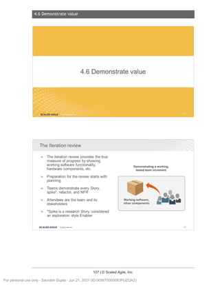 4.6 Demonstrate value
107 | © Scaled Agile, Inc.
4.6 D emonstr ate value
Notes:
Notes:
4.6 Demonstrate value
SCALED AGILE .
The Iteration review
► The iteration review provides the true
measure of progress by showing
working software functionality ,
hardware components , etc.
► Preparation for the review starts with
planning
► Teams demonstrate every Story,
spike*, refactor, and NFR
► Attendees are the team and its
stakeholders
► *Spike is a research Story, considered
an exploration style Enabler
SCALED AGILE · ClScaled Agile.Inc .
Demonstrating a working,
tested team increment
Working software,
other components
156
For personal use only - Saurabh Gupta - Jun 21, 2021 (ID:0056T0000083PUZQA2)
 
