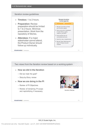 4.6 Demonstrate value
108 | © Scaled Agile, Inc.
Notes:
Notes:
Iteration review guidelines
► Timebox: 1 to 2 hours.
► Preparation: Review
preparation should be limited
to 1 to 2 hours. Minimize
presentation. Work from the
repository of Stories.
► Attendees: If a major
stakeholder cannot attend,
the Product Owner should
follow up individually.
SCALED AGILE · ClScaled Agile.Inc.
Sample Iteration
review agenda
1. Review business context
and Iteration goals
2. Demo and solicit feedback
of each Story , spike ,
refactor , and NFR
3. Discuss Stor ies not
comp leted and why
4. Identify risks , impediments
5. Revise Team Backlog and
team Pl Objectives as
needed
Two views from the Iteration review based on a working system
► How we did in the Iteration
- Did we meet the goal?
- Story-by-Story review
► How we are doing in the Pl
- Review of Pl Objectives
- Review of remaining Pl scope
and reprioritizing if necessary
Iteration Review
SCALED AGILE • ClScaled Agile.Inc .
157
158
For personal use only - Saurabh Gupta - Jun 21, 2021 (ID:0056T0000083PUZQA2)
 