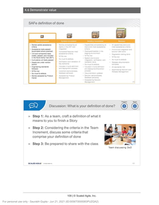 4.6 Demonstrate value
109 | © Scaled Agile, Inc.
Notes:
Notes:
SAFe definitionof done
• Stories satisfy acceptance Stories completed by all • Capabilities completed by all All capabilities done and
criteria teams in the ART and trains and meet acceptance meet acceptance criteria
• Acceptance tests passed integrated criteria End-to-end integration and
(automated where practical) Completed features meet • Deployed/installed in the solution V&V done
• Unit and component tests acceptance cntena staging environment
Regression testing done
coded, passed, and included NFRs met • NFRs met
in the Build-Verify-Test (BVT) • System end-to-end
NFRs met
• Cumulative unit tests passed
No must-fix defects
integration, verification, and No must-fix defects
• Assets are under version Verification and validation of validation done Release documentation
control key scenarios • No must-fix defects complete
• Engineering standards Included in build definition • Included in build definition All standards met
followed and deployment process and deploymenVtransition Approved by Solution and
• NFRs met Increment demonstrated, process
Release Management
• No must-fix defects feedback achieved • Documentation updated
• Stories accepted by Product Accepted by Product • Solution demonstrated,
Owner Management feedback achieved
• Accepted by Solution
Management 159
Discussion:What is yourdefinitionof done? ~~
~~
► Step 1: As a team, crafta definitionof what it
means to you to finisha Story
► Step 2: Consideringthe criteriainthe Team
Increment,discusssome criteriathat
compriseyour definitionof done
► Step 3: Be preparedto share withthe class
SCALED AGILE • Cl Sealed Agile.Inc . 160
For personal use only - Saurabh Gupta - Jun 21, 2021 (ID:0056T0000083PUZQA2)
 
