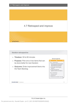 4.7 Retrospect and improve
110 | © Scaled Agile, Inc.
4.7 R etrospect and i mpr ove
Notes:
Notes:
4.7 Retrospect and improve
SCALED AGILE .
Iteration retrospective
► Timebox: 30 to 60 minutes
► Purpose: Pick one or two items that can
be done better for next Iteration
► Outcome: Enter improvement items into
the Team Backlog
SCALED AGI LE · Cl Scaled Agile . Inc.
Sample agenda
Part 1: Quantitat ive
1. Review the improvement backlog
items targeted for this Iteration.
Were they all accomplished?
2. Did the team meet the goals
(yes/no)?
3. Collect and review the
agreed-to Iteration print Metrics.
Part 2: Qualitative
1. What went well?
2. What didn't?
3. What we can do better next time?
162
For personal use only - Saurabh Gupta - Jun 21, 2021 (ID:0056T0000083PUZQA2)
 