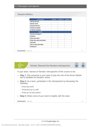 4.7 Retrospect and improve
111 | © Scaled Agile, Inc.
Notes:
Notes:
Iteration Metrics
Functionality Iteration 1 Iteration 2 Iteration 3
Velocity planned
Velocity actual
# Stories planned
# Stories accepted
% Stories accepted
Quality
Unit test coverage %
# Defects
# New test cases
# New test cases automated
Total tests
Total % tests automated
# Refactors
SCALED AGILE · ClScaled Agile . Inc. 163
Activity: Reenact the Iteration retrospective ~i>
~~
In your team, reenact an Iteration retrospective of this course so far.
► Step 1: Pick someone in your team to play the role of the Scrum Master
and to facilitate the Iteration review
► Step 2: As a team, participate in the retrospective by discussing the
following:
- What went well?
- What didn't go so well?
- What can be done better?
► Step 3: Share some of your team's insights with the class
SCALED AGILE • ClScale d Agile.Inc . 164
For personal use only - Saurabh Gupta - Jun 21, 2021 (ID:0056T0000083PUZQA2)
 