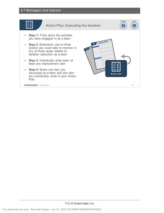 4.7 Retrospect and improve
112 | © Scaled Agile, Inc.
Notes:
Action Plan: Executing the Iteration
► Step 1: Think about the activities
you were engaged in as a team
► Step 2: Brainstorm one to three
actions you could take to improve in
any of those areas related to
Iteration execution as a team
► Step 3: Individually write down at
least one improvement item
► Step 4: Share one item you
discussed as a team and one item
you individually wrote in your Action
Plan
SCALED AGILE · ClScaled Agile.Inc .
~~
~~
165
For personal use only - Saurabh Gupta - Jun 21, 2021 (ID:0056T0000083PUZQA2)
 