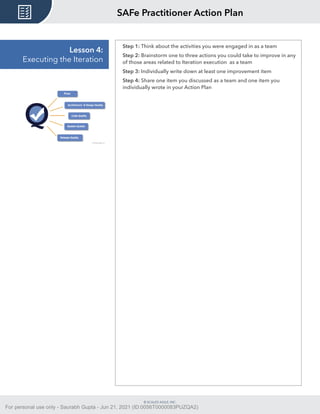 © SCALED AGILE, INC.
Lesson 4:
Executing the Iteration
Step 1: Think about the activities you were engaged in as a team
Step 2: Brainstorm one to three actions you could take to improve in any
of those areas related to Iteration execution as a team
Step 3: Individually write down at least one improvement item
Step 4: Share one item you discussed as a team and one item you
individually wrote in your Action Plan
SAFe Practitioner Action Plan
For personal use only - Saurabh Gupta - Jun 21, 2021 (ID:0056T0000083PUZQA2)
 