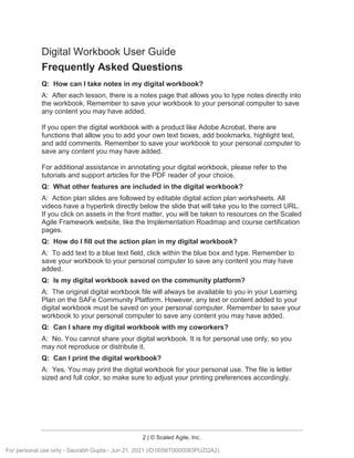 2 | © Scaled Agile, Inc.
Digital Workbook User Guide
Frequently Asked Questions
Q: How can I take notes in my digital workbook?
A: After each lesson, there is a notes page that allows you to type notes directly into
the workbook. Remember to save your workbook to your personal computer to save
any content you may have added.
If you open the digital workbook with a product like Adobe Acrobat, there are
functions that allow you to add your own text boxes, add bookmarks, highlight text,
and add comments. Remember to save your workbook to your personal computer to
save any content you may have added.
For additional assistance in annotating your digital workbook, please refer to the
tutorials and support articles for the PDF reader of your choice.
Q: What other features are included in the digital workbook?
A: Action plan slides are followed by editable digital action plan worksheets. All
videos have a hyperlink directly below the slide that will take you to the correct URL.
If you click on assets in the front matter, you will be taken to resources on the Scaled
Agile Framework website, like the Implementation Roadmap and course certification
pages.
Q: How do I fill out the action plan in my digital workbook?
A: To add text to a blue text field, click within the blue box and type. Remember to
save your workbook to your personal computer to save any content you may have
added.
Q: Is my digital workbook saved on the community platform?
A: The original digital workbook file will always be available to you in your Learning
Plan on the SAFe Community Platform. However, any text or content added to your
digital workbook must be saved on your personal computer. Remember to save your
workbook to your personal computer to save any content you may have added.
Q: Can I share my digital workbook with my coworkers?
A: No. You cannot share your digital workbook. It is for personal use only, so you
may not reproduce or distribute it.
Q: Can I print the digital workbook?
A: Yes. You may print the digital workbook for your personal use. The file is letter
sized and full color, so make sure to adjust your printing preferences accordingly.
For personal use only - Saurabh Gupta - Jun 21, 2021 (ID:0056T0000083PUZQA2)
 