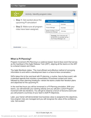 5.1 Plan Together
122 | © Scaled Agile, Inc.
Notes:
What is PI Planning?
Program Increment (PI) Planning is a cadence-based, face-to-face event that serves
as the heartbeat of the Agile Release Train (ART), aligning all the teams on the ART
to a shared mission and Vision.
The Agile Manifesto states, “The most efficient and effective method of conveying
information to and within a development team is a face-to-face conversation.”
SAFe takes this to the next level with PI planning, a routine, face-to-face event, with
a standard agenda that includes a presentation of business context and vision
followed by team planning breakouts—where the teams create their Iteration plans
and objectives for the upcoming PI.
In the next few hours you will be immersed in a PI Planning simulation. With your
teams, you will estimate your starting velocity and you will plan a short Program
Increment with two iterations. You will get to observe a Scrum of Scrums event and
you will present a summary of your team’s draft PI Objectives.
Later, your trainer will demonstrate how business value is assigned to the objectives,
how program risks are managed and you will recognize the value of the confidence
vote. Get excited!
Activity: Identify program roles
► Step 1: Get excited about the
upcoming Pl simulation!
► Step 2: Make sure all program
roles have been assigned.
SCALED AGILE · ClScaled Agile.Inc .
Simulat ion role Assigned to
Executive Volunteer
Product Manager Volunteer
System Architect , UX and
Volunteer
Development Manager
Example: Your Instructor will
be the RTE, a volunteer will be
the Product Manager, etc.
Duration
~
~
173
For personal use only - Saurabh Gupta - Jun 21, 2021 (ID:0056T0000083PUZQA2)
 