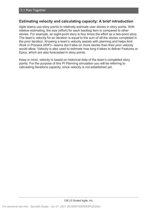 5.1 Plan Together
128 | © Scaled Agile, Inc.
Estimating velocity and calculating capacity: A brief introduction
Agile teams use story points to relatively estimate user stories in story points. With
relative estimating, the size (effort) for each backlog item is compared to other
stories. For example, an eight-point story is four times the effort as a two-point story.
The team’s velocity for an iteration is equal to the sum of all the stories completed in
the prior iteration. Knowing a team’s velocity assists with planning and helps limit
Work in Process (WIP)—teams don’t take on more stories than their prior velocity
would allow. Velocity is also used to estimate how long it takes to deliver Features or
Epics, which are also forecasted in story points.
Keep in mind, velocity is based on historical data of the team’s completed story
points. For the purpose of this PI Planning simulation you will be referring to
calculating Iterations capacity, since velocity is not established yet.
For personal use only - Saurabh Gupta - Jun 21, 2021 (ID:0056T0000083PUZQA2)
 