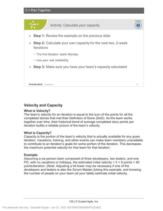 5.1 Plan Together
129 | © Scaled Agile, Inc.
Notes:
Velocity and Capacity
What is Velocity?
The team’s velocity for an iteration is equal to the sum of the points for all the
completed stories that met their Definition of Done (DoD). As the team works
together over time, their historical trend of average completed story points per
iteration builds a reliable picture of the team’s velocity.
What is Capacity?
Capacity is the portion of the team’s velocity that is actually available for any given
iteration. Vacations, training, and other events can make team members unavailable
to contribute to an iteration’s goals for some portion of the iteration. This decreases
the maximum potential velocity for that team for that iteration.
Example:
Assuming a six-person team composed of three developers, two testers, and one
PO, with no vacations or holidays, the estimated initial velocity = 5 × 8 points = 40
points/iteration. (Note: Adjusting a bit lower may be necessary if one of the
developers and testers is also the Scrum Master.)Using this example, and knowing
the number of people on your team (at your table) estimate initial velocity.
Activity: Calculate your capacity
► Step 1: Review the example on the previous slide
► Step 2: Calculate your own capacity for the next two, 2-week
Iterations
- The first Iteration starts Monday
- Use your real availability
► Step 3: Make sure you have your team's capacity calculated
SCALED AGILE · ClScaled Agile.Inc.
Duration
~
~
182
For personal use only - Saurabh Gupta - Jun 21, 2021 (ID:0056T0000083PUZQA2)
 