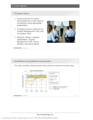 5.3 Learn together
144 | © Scaled Agile, Inc.
Notes:
Notes:
Pl System Demo
► At the end of the Pl, teams
demonstrate the current state of
the Solution to the appropriate
stakeholders
► Pl System Demo is often led by
Product Management, POs, and
the System Team
► Business Owners, program
stakeholders, Product
Management , RTE, Scrum
Masters, and teams attend.
SCALED AGILE · ClScaled Agile . Inc.
Quantitative and qualitative measurement
The report compares actual business value achieved to planned business value.
120
100
"O
QI
>
QI
:i: 80
V
-,:
~
QI
>
'tl 60
QI
:;;
0
E 40
I!!
en
£ 20
0
Pl 1
SCALED AGILE • ClScale d Ag ile. Inc.
Program Predictab ility Measure
;
Pl 2 Pl 3
;
;
;
,
Pl 4
......
...
Pl 5
• Target: Effective process
cont ro l range
• Predictab ility sufficient
to run the business
• Handles commo n
variations
• Special causes may still
cause excess variatio n
- - - - - Team A: Out-of-control development
- - - - - Team B: Contro lled developme nt
Progra m (ART)
205
206
For personal use only - Saurabh Gupta - Jun 21, 2021 (ID:0056T0000083PUZQA2)
 